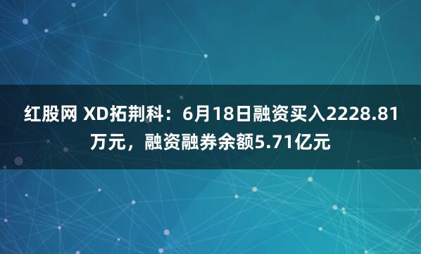 红股网 XD拓荆科：6月18日融资买入2228.81万元，融资融券余额5.71亿元