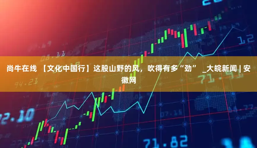 尚牛在线 【文化中国行】这股山野的风，吹得有多“劲”  _大皖新闻 | 安徽网