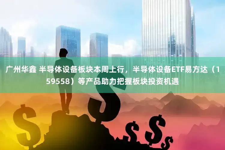 广州华鑫 半导体设备板块本周上行，半导体设备ETF易方达（159558）等产品助力把握板块投资机遇