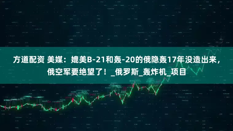 方道配资 美媒：媲美B-21和轰-20的俄隐轰17年没造出来，俄空军要绝望了！_俄罗斯_轰炸机_项目