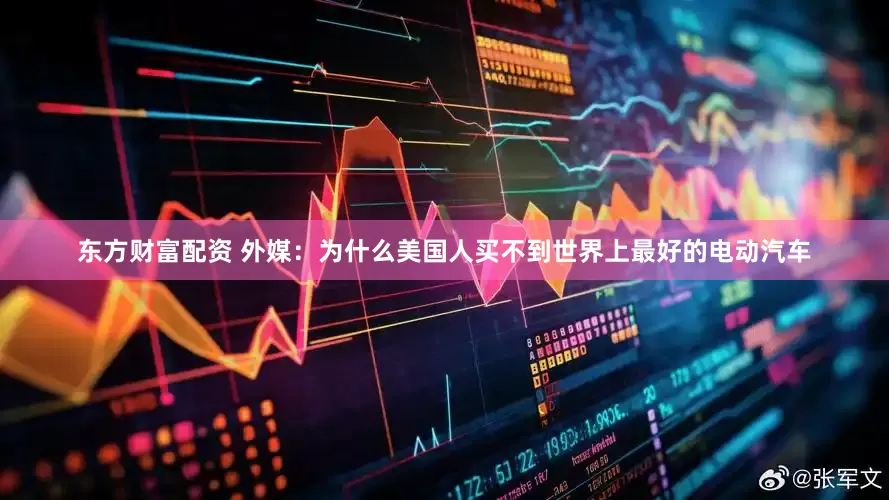 东方财富配资 外媒：为什么美国人买不到世界上最好的电动汽车