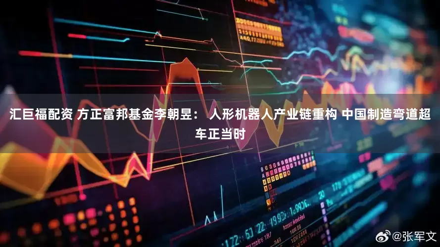 汇巨福配资 方正富邦基金李朝昱： 人形机器人产业链重构 中国制造弯道超车正当时