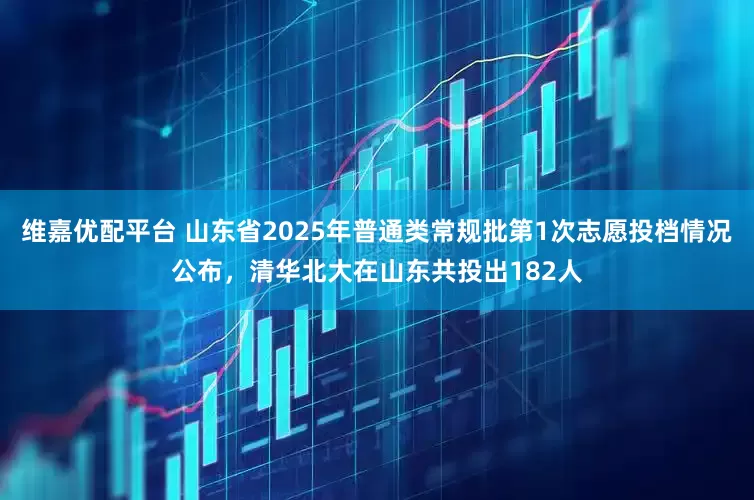 维嘉优配平台 山东省2025年普通类常规批第1次志愿投档情况公布，清华北大在山东共投出182人