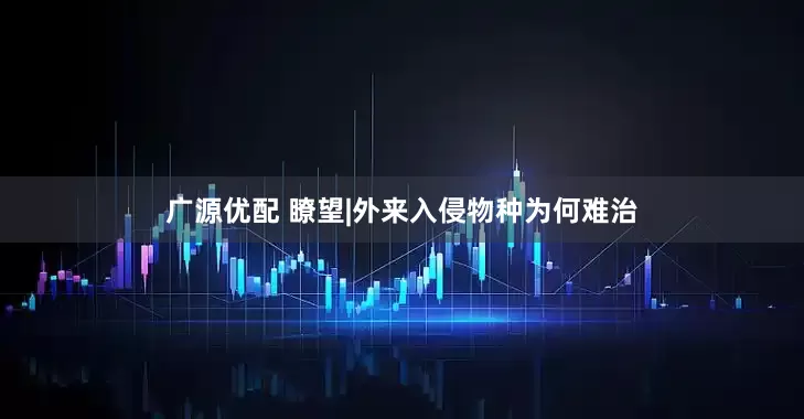 广源优配 瞭望|外来入侵物种为何难治
