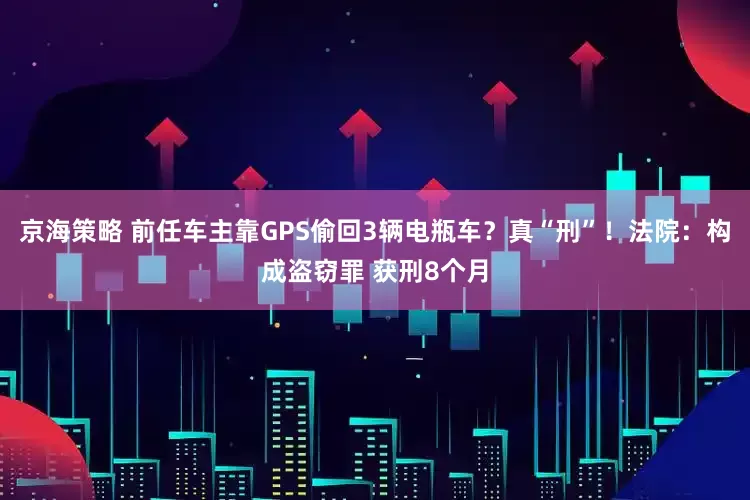 京海策略 前任车主靠GPS偷回3辆电瓶车？真“刑”！法院：构成盗窃罪 获刑8个月