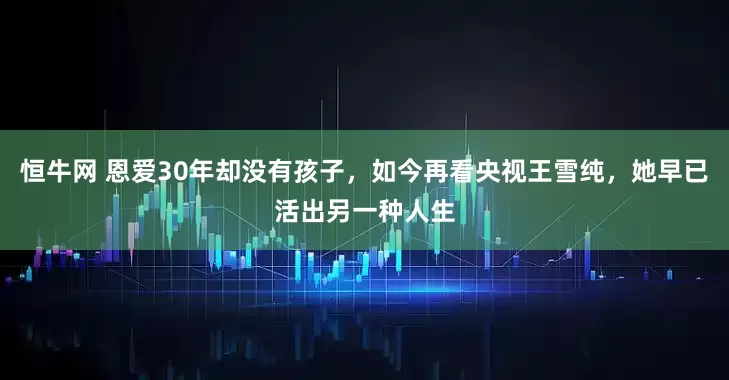 恒牛网 恩爱30年却没有孩子，如今再看央视王雪纯，她早已活出另一种人生