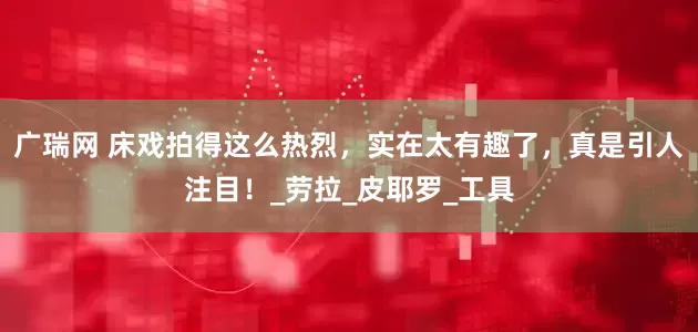 广瑞网 床戏拍得这么热烈，实在太有趣了，真是引人注目！_劳拉_皮耶罗_工具