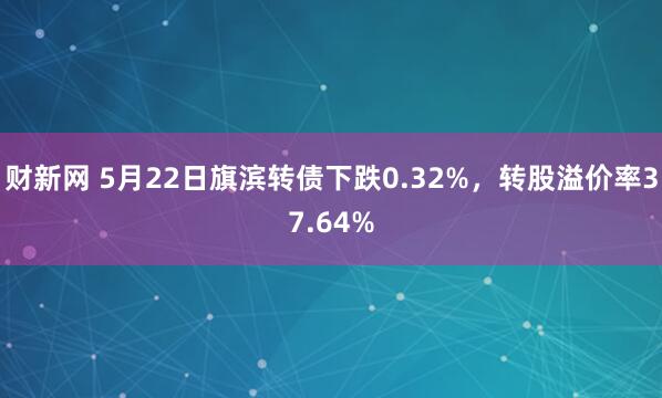 财新网 5月22日旗滨转债下跌0.32%，转股溢价率37.64%