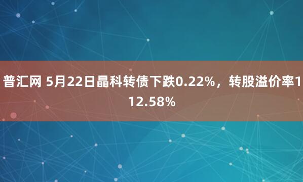 普汇网 5月22日晶科转债下跌0.22%，转股溢价率112.58%