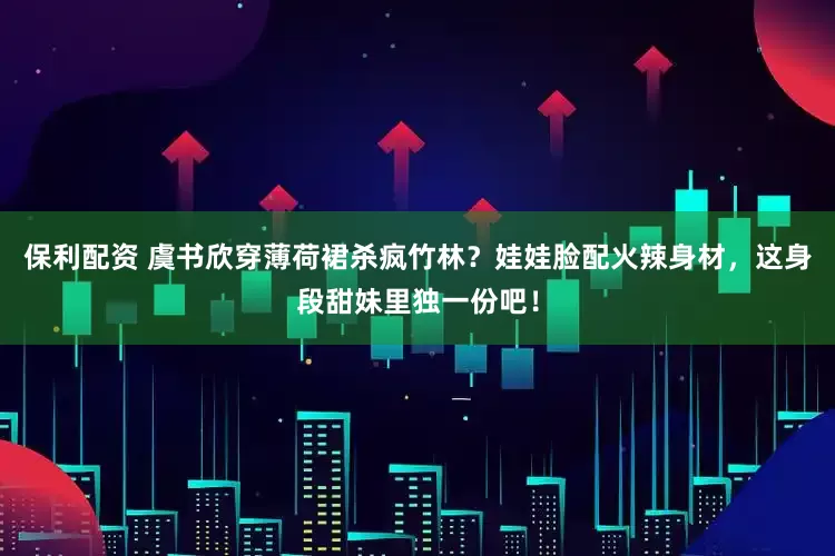 保利配资 虞书欣穿薄荷裙杀疯竹林？娃娃脸配火辣身材，这身段甜妹里独一份吧！