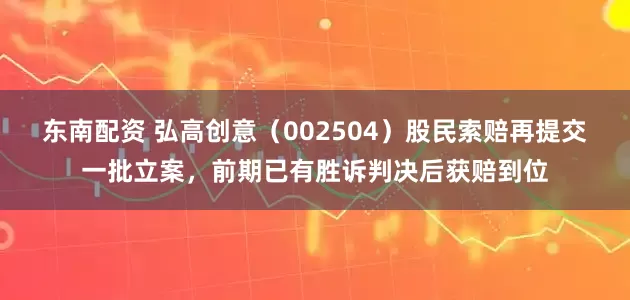 东南配资 弘高创意（002504）股民索赔再提交一批立案，前期已有胜诉判决后获赔到位