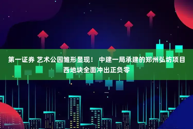 第一证券 艺术公园雏形显现！ 中建一局承建的郑州弘坊项目西地块全面冲出正负零